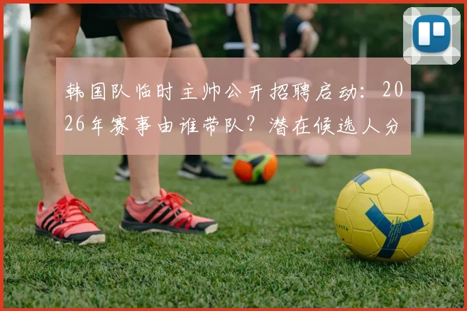 韩国队临时主帅公开招聘启动：2026年赛事由谁带队？潜在候选人分析与赛程解读