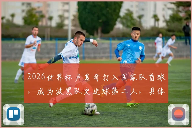 2026世界杯卢基奇打入国家队首球，成为波黑队史进球第二人，具体进球时间与比赛回顾