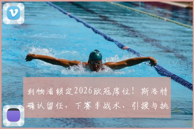 利物浦锁定2026欧冠席位!斯洛特确认留任,下赛季战术、引援与挑战全面前瞻