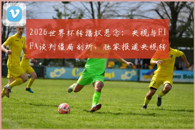 2026世界杯转播权悬念：央视与FIFA谈判僵局剖析，独家报道央视转播最新动态