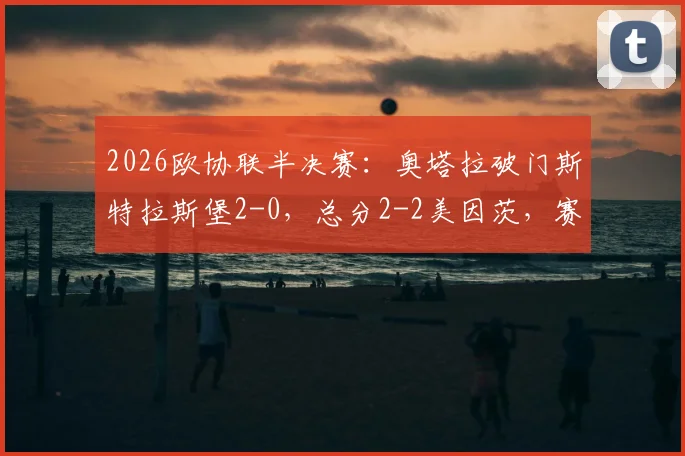 2026欧协联半决赛：奥塔拉破门斯特拉斯堡2-0，总分2-2美因茨，赛程回顾与晋级前景分析