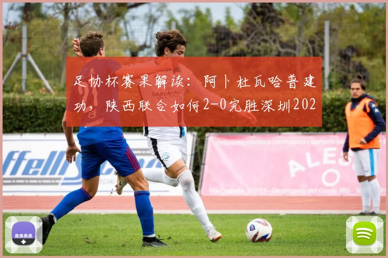 足协杯赛果解读：阿卜杜瓦哈普建功，陕西联合如何2-0完胜深圳2026？球员表现与技术统计全览