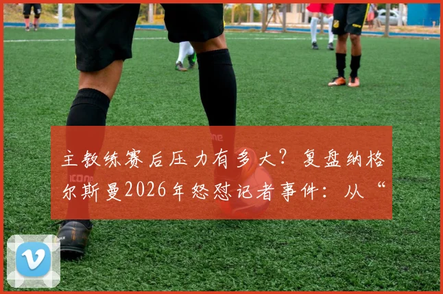 主教练赛后压力有多大？复盘纳格尔斯曼2026年怒怼记者事件：从“我说了三遍了”看教练媒体攻防战