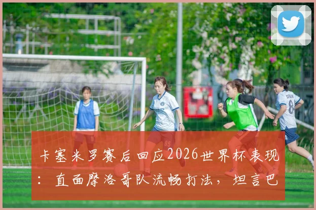 卡塞米罗赛后回应2026世界杯表现：直面摩洛哥队流畅打法，坦言巴西队需为结果负责