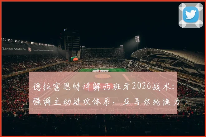 德拉富恩特详解西班牙2026战术：强调主动进攻体系，亚马尔轮换为战略布局关键