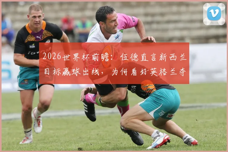 2026世界杯前瞻:伍德直言新西兰目标赢球出线,为何看好英格兰夺冠?