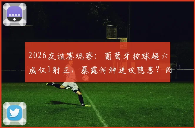 2026友谊赛观察:葡萄牙控球超六成仅1射正,暴露何种进攻隐患?民主刚果防守策略解析