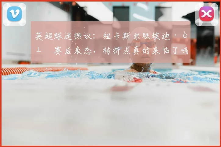 英超球迷热议：纽卡斯尔联埃迪·豪赛后表态，转折点真的来临了吗？赛后深度分析