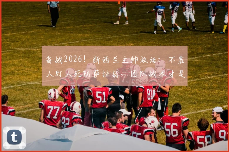 备战2026!新西兰主帅放话:不靠人盯人死防萨拉赫,团队战术才是击败埃及关键,详解防守策略