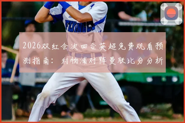 2026双红会次回合英超免费观看预测指南：利物浦对阵曼联比分分析及雷速咪咕截图赢好礼攻略