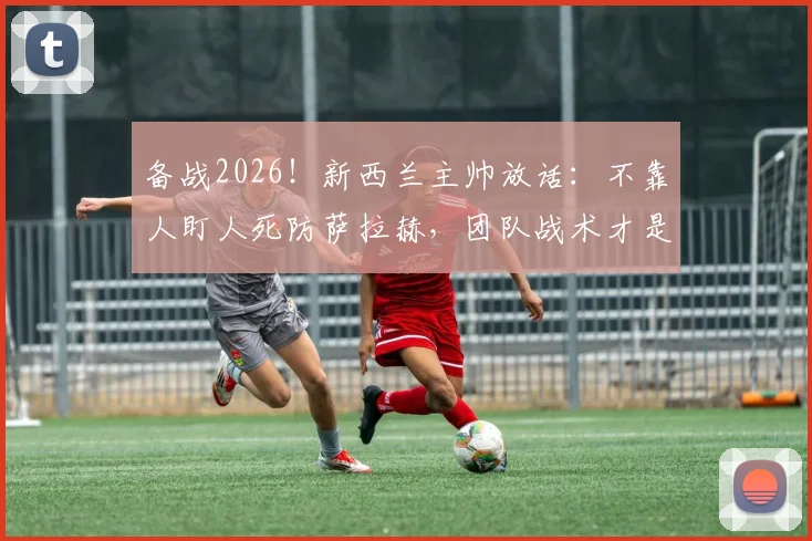 备战2026！新西兰主帅放话：不靠人盯人死防萨拉赫，团队战术才是击败埃及关键，详解防守策略