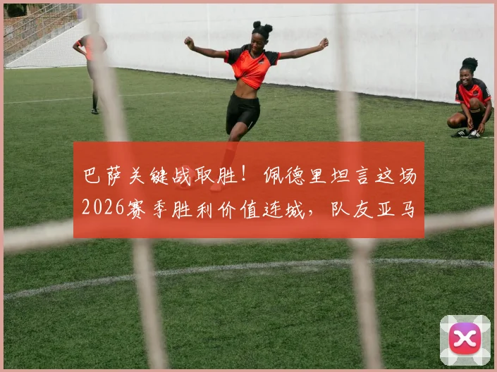 巴萨关键战取胜！佩德里坦言这场2026赛季胜利价值连城，队友亚马尔伤情成球队新焦点