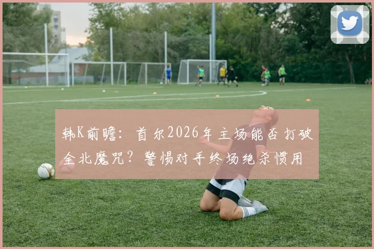 韩K前瞻:首尔2026年主场能否打破全北魔咒?警惕对手终场绝杀惯用战术