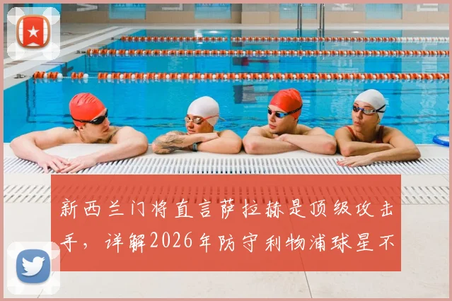 新西兰门将直言萨拉赫是顶级攻击手,详解2026年防守利物浦球星不能只靠单兵盯防的战术策略