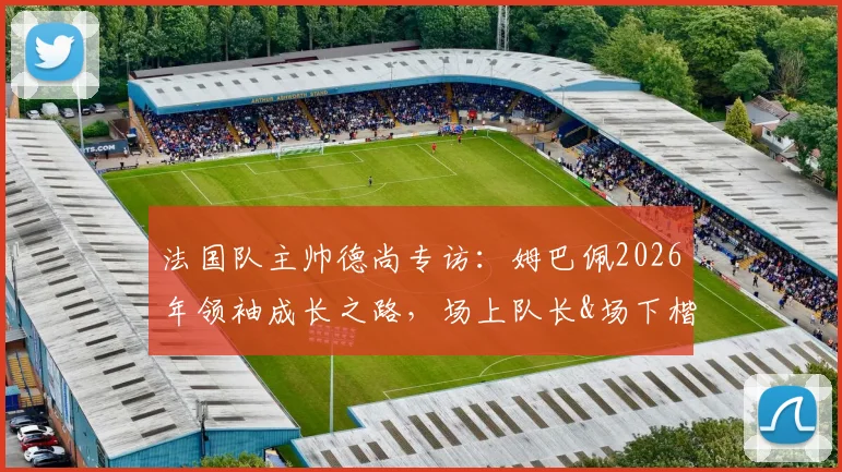法国队主帅德尚专访:姆巴佩2026年领袖成长之路,场上队长&场下楷模双重身份解读