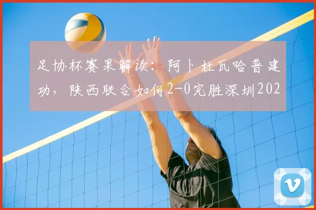足协杯赛果解读:阿卜杜瓦哈普建功,陕西联合如何2-0完胜深圳2026?球员表现与技术统计全览