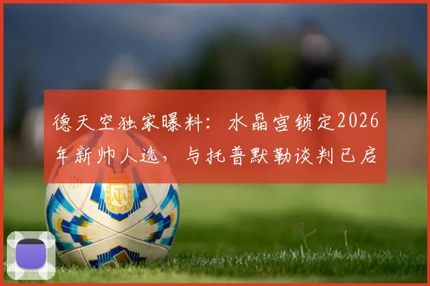 德天空独家曝料：水晶宫锁定2026年新帅人选，与托普默勒谈判已启动，内部候选名单一览