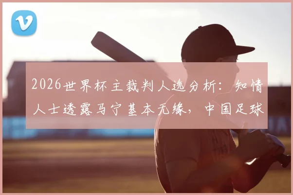 2026世界杯主裁判人选分析：知情人士透露马宁基本无缘，中国足球裁判机遇与挑战并存