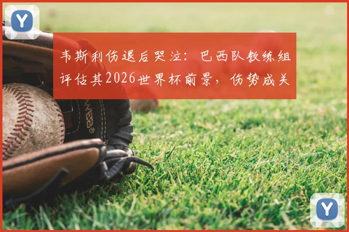 韦斯利伤退后哭泣：巴西队教练组评估其2026世界杯前景，伤势成关键变数