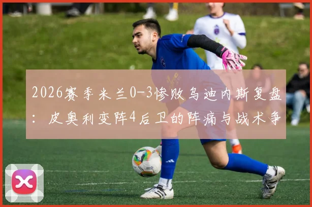 2026赛季米兰0-3惨败乌迪内斯复盘：皮奥利变阵4后卫的阵痛与战术争议，附赛后球员评分分析