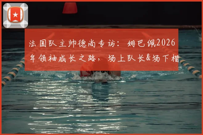 法国队主帅德尚专访：姆巴佩2026年领袖成长之路，场上队长&场下楷模双重身份解读