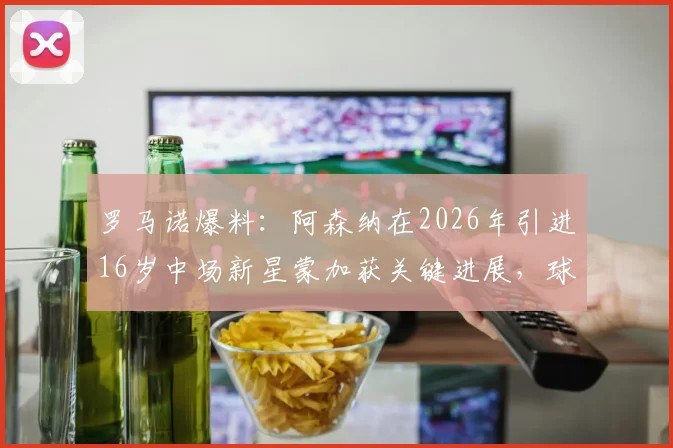 罗马诺爆料：阿森纳在2026年引进16岁中场新星蒙加获关键进展，球员本人已点头同意