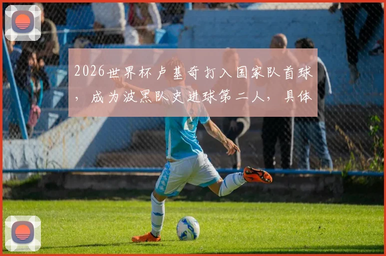 2026世界杯卢基奇打入国家队首球，成为波黑队史进球第二人，具体进球时间与比赛回顾