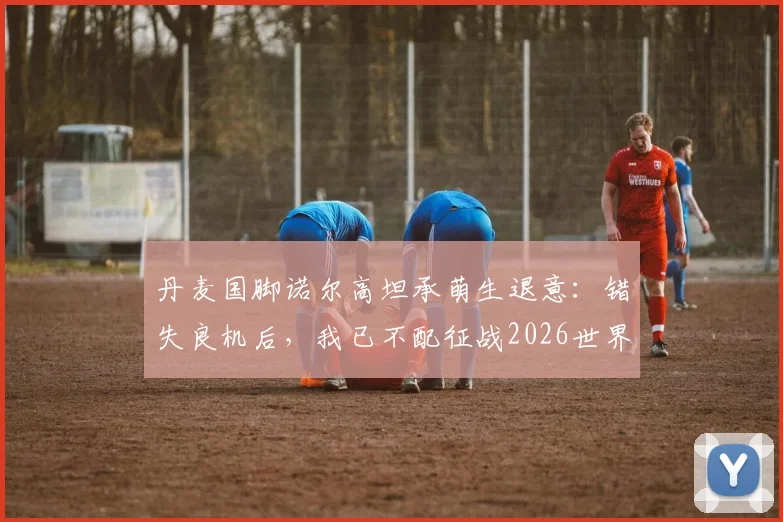丹麦国脚诺尔高坦承萌生退意：错失良机后，我已不配征战2026世界杯