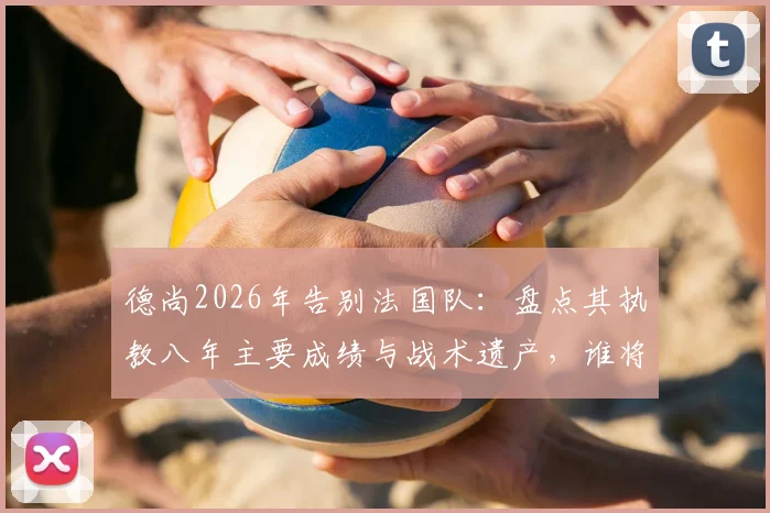 德尚2026年告别法国队:盘点其执教八年主要成绩与战术遗产,谁将接替帅位引发热议