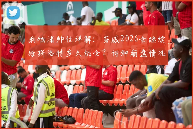 利物浦帅位详解：芬威2026会继续给斯洛特多久机会？何种崩盘情况将触发换帅