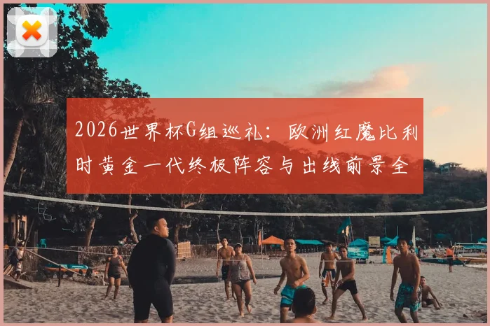 2026世界杯G组巡礼：欧洲红魔比利时黄金一代终极阵容与出线前景全解析，附德布劳内、库尔图瓦关键作用分析