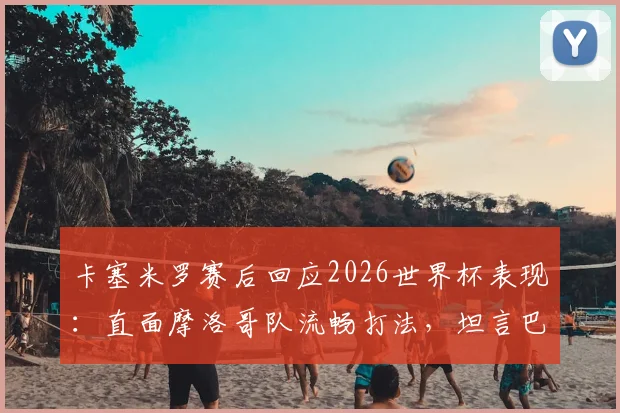 卡塞米罗赛后回应2026世界杯表现:直面摩洛哥队流畅打法,坦言巴西队需为结果负责