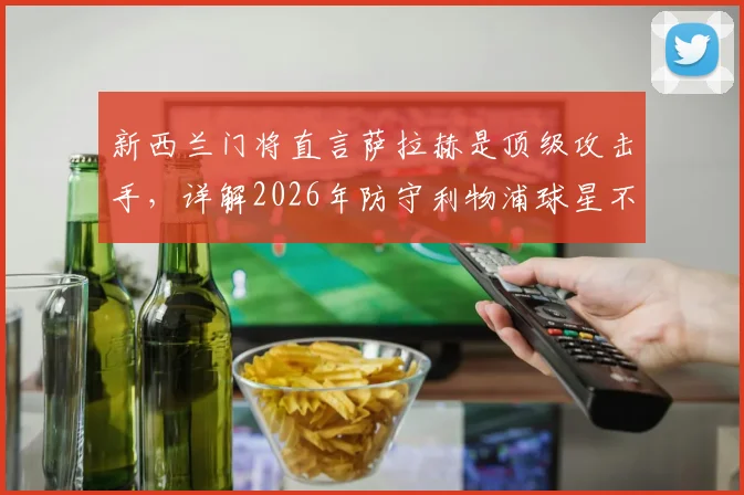新西兰门将直言萨拉赫是顶级攻击手，详解2026年防守利物浦球星不能只靠单兵盯防的战术策略