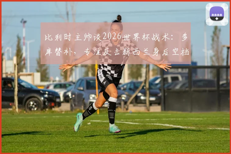 比利时主帅谈2026世界杯战术：多库替补，专注反击新西兰身后空档