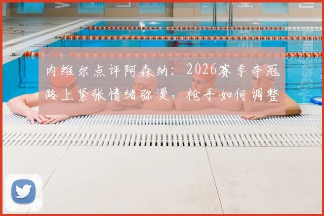 内维尔点评阿森纳：2026赛季夺冠路上紧张情绪弥漫，枪手如何调整状态踉跄过线？深度分析枪手争冠前景与压力来源