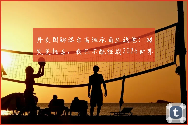 丹麦国脚诺尔高坦承萌生退意：错失良机后，我已不配征战2026世界杯