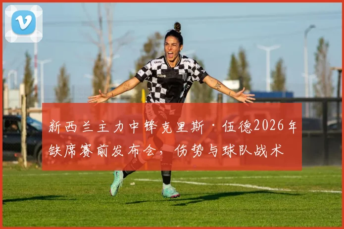 新西兰主力中锋克里斯·伍德2026年缺席赛前发布会,伤势与球队战术成外界焦点关切