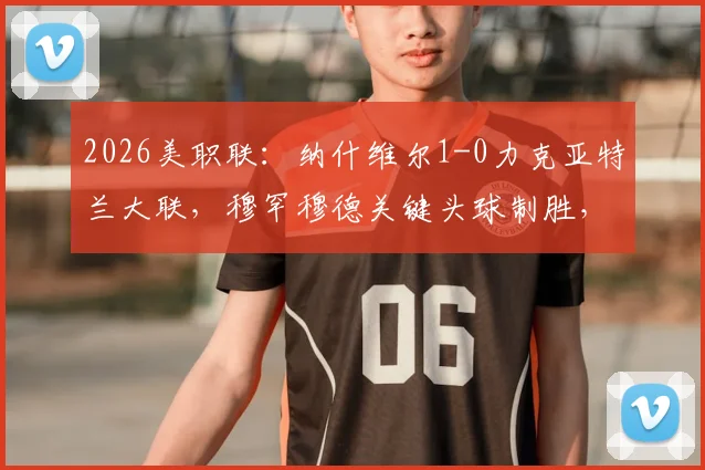 2026美职联：纳什维尔1-0力克亚特兰大联，穆罕穆德关键头球制胜，战术解析与比赛回放看点