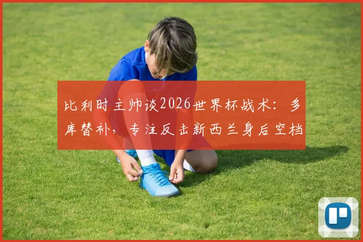 比利时主帅谈2026世界杯战术:多库替补,专注反击新西兰身后空档