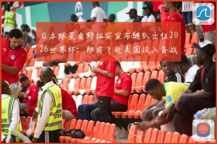 日本球星南野拓实宣布随队出征2026世界杯：即将飞赴美国投入备战，个人状态与战术角色解析