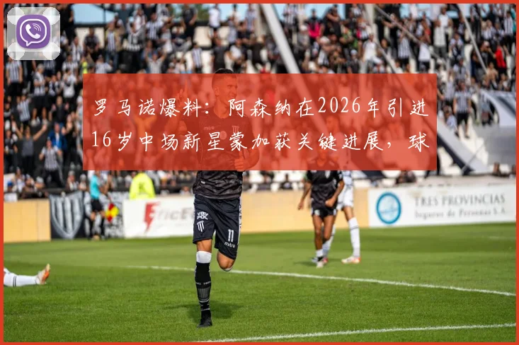 罗马诺爆料:阿森纳在2026年引进16岁中场新星蒙加获关键进展,球员本人已点头同意