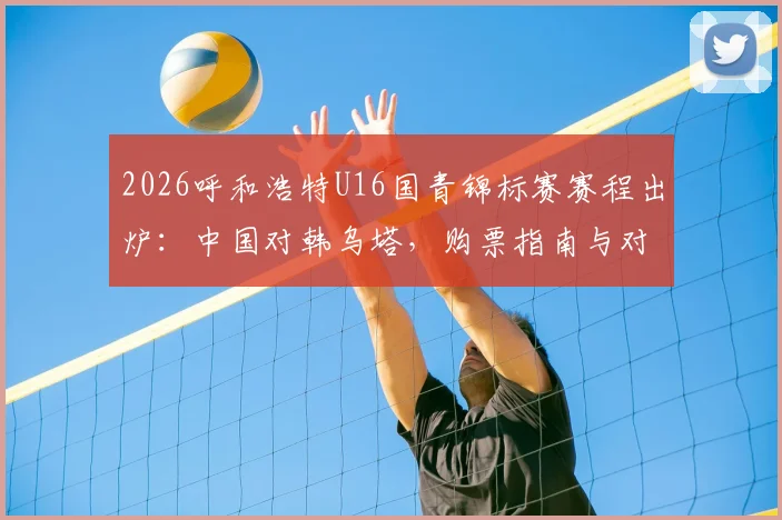 2026呼和浩特U16国青锦标赛赛程出炉:中国对韩乌塔,购票指南与对手实力全解析